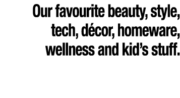 Our favourite beauty, style, tech, d cor, homeware, wellness and kid’s stuff.