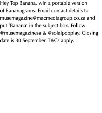 Hey Top Banana, win a portable version of Bananagrams. Email contact details to musemagazine@macmediagroup.co.za and ...