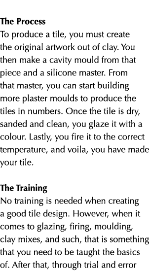  The Process To produce a tile, you must create the original artwork out of clay. You then make a cavity mould from t...