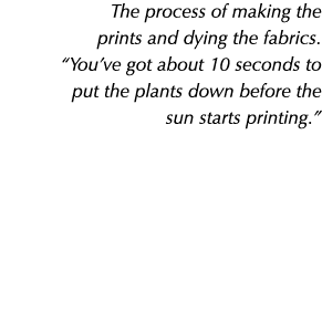 The process of making the prints and dying the fabrics. “You’ve got about 10 seconds to put the plants down before th...