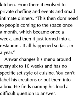 kitchen. From there it evolved to private cheffing and events and small intimate dinners. “This then dominoed to peop...