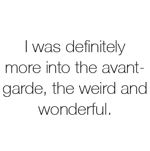 I was definitely more into the avant-garde, the weird and wonderful.
