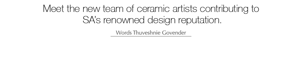 Meet the new team of ceramic artists contributing to SA’s renowned design reputation. Words Thuveshnie Govender 