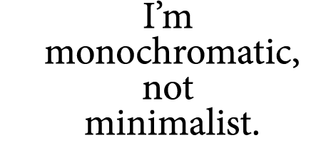 I’m monochromatic, not minimalist.