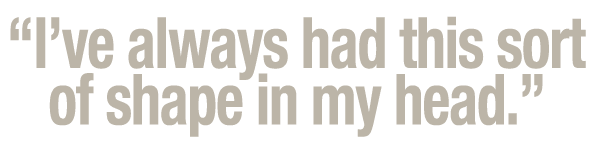  I ve always had this sort of shape in my head  