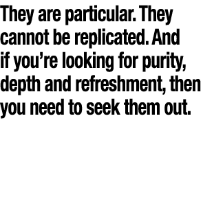 They are particular  They cannot be replicated  And if you re looking for purity, depth and refreshment, then you nee   
