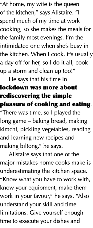  At home, my wife is the queen of the kitchen,  says Alistaire   I spend much of my time at work cooking, so she make   