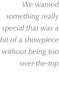 We wanted something really special that was a bit of a showpiece without being too over the top 
