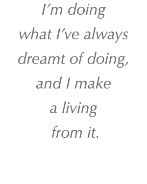 I’m doing what I’ve always dreamt of doing, and I make a living from it. 